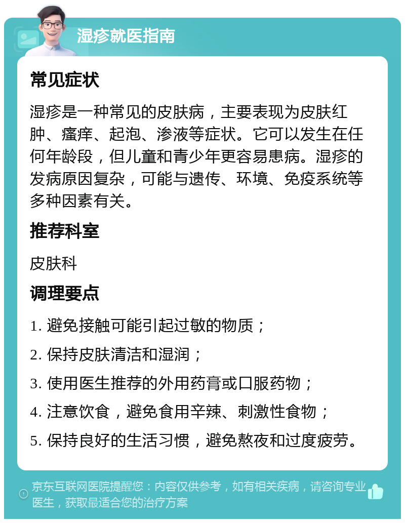 湿疹就医指南 常见症状 湿疹是一种常见的皮肤病，主要表现为皮肤红肿、瘙痒、起泡、渗液等症状。它可以发生在任何年龄段，但儿童和青少年更容易患病。湿疹的发病原因复杂，可能与遗传、环境、免疫系统等多种因素有关。 推荐科室 皮肤科 调理要点 1. 避免接触可能引起过敏的物质； 2. 保持皮肤清洁和湿润； 3. 使用医生推荐的外用药膏或口服药物； 4. 注意饮食，避免食用辛辣、刺激性食物； 5. 保持良好的生活习惯，避免熬夜和过度疲劳。