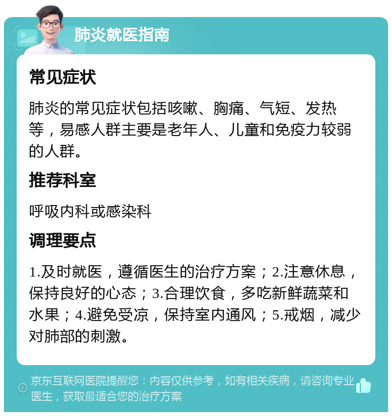 肺炎就医指南 常见症状 肺炎的常见症状包括咳嗽、胸痛、气短、发热等，易感人群主要是老年人、儿童和免疫力较弱的人群。 推荐科室 呼吸内科或感染科 调理要点 1.及时就医，遵循医生的治疗方案；2.注意休息，保持良好的心态；3.合理饮食，多吃新鲜蔬菜和水果；4.避免受凉，保持室内通风；5.戒烟，减少对肺部的刺激。