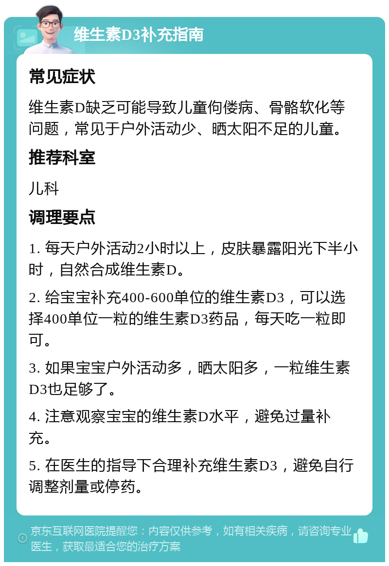 维生素D3补充指南 常见症状 维生素D缺乏可能导致儿童佝偻病、骨骼软化等问题，常见于户外活动少、晒太阳不足的儿童。 推荐科室 儿科 调理要点 1. 每天户外活动2小时以上，皮肤暴露阳光下半小时，自然合成维生素D。 2. 给宝宝补充400-600单位的维生素D3，可以选择400单位一粒的维生素D3药品，每天吃一粒即可。 3. 如果宝宝户外活动多，晒太阳多，一粒维生素D3也足够了。 4. 注意观察宝宝的维生素D水平，避免过量补充。 5. 在医生的指导下合理补充维生素D3，避免自行调整剂量或停药。