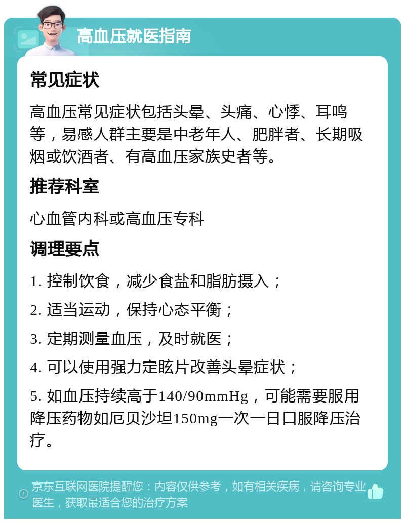 高血压就医指南 常见症状 高血压常见症状包括头晕、头痛、心悸、耳鸣等，易感人群主要是中老年人、肥胖者、长期吸烟或饮酒者、有高血压家族史者等。 推荐科室 心血管内科或高血压专科 调理要点 1. 控制饮食，减少食盐和脂肪摄入； 2. 适当运动，保持心态平衡； 3. 定期测量血压，及时就医； 4. 可以使用强力定眩片改善头晕症状； 5. 如血压持续高于140/90mmHg，可能需要服用降压药物如厄贝沙坦150mg一次一日口服降压治疗。