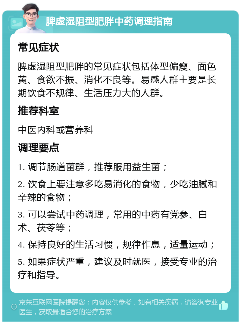 脾虚湿阻型肥胖中药调理指南 常见症状 脾虚湿阻型肥胖的常见症状包括体型偏瘦、面色黄、食欲不振、消化不良等。易感人群主要是长期饮食不规律、生活压力大的人群。 推荐科室 中医内科或营养科 调理要点 1. 调节肠道菌群，推荐服用益生菌； 2. 饮食上要注意多吃易消化的食物，少吃油腻和辛辣的食物； 3. 可以尝试中药调理，常用的中药有党参、白术、茯苓等； 4. 保持良好的生活习惯，规律作息，适量运动； 5. 如果症状严重，建议及时就医，接受专业的治疗和指导。