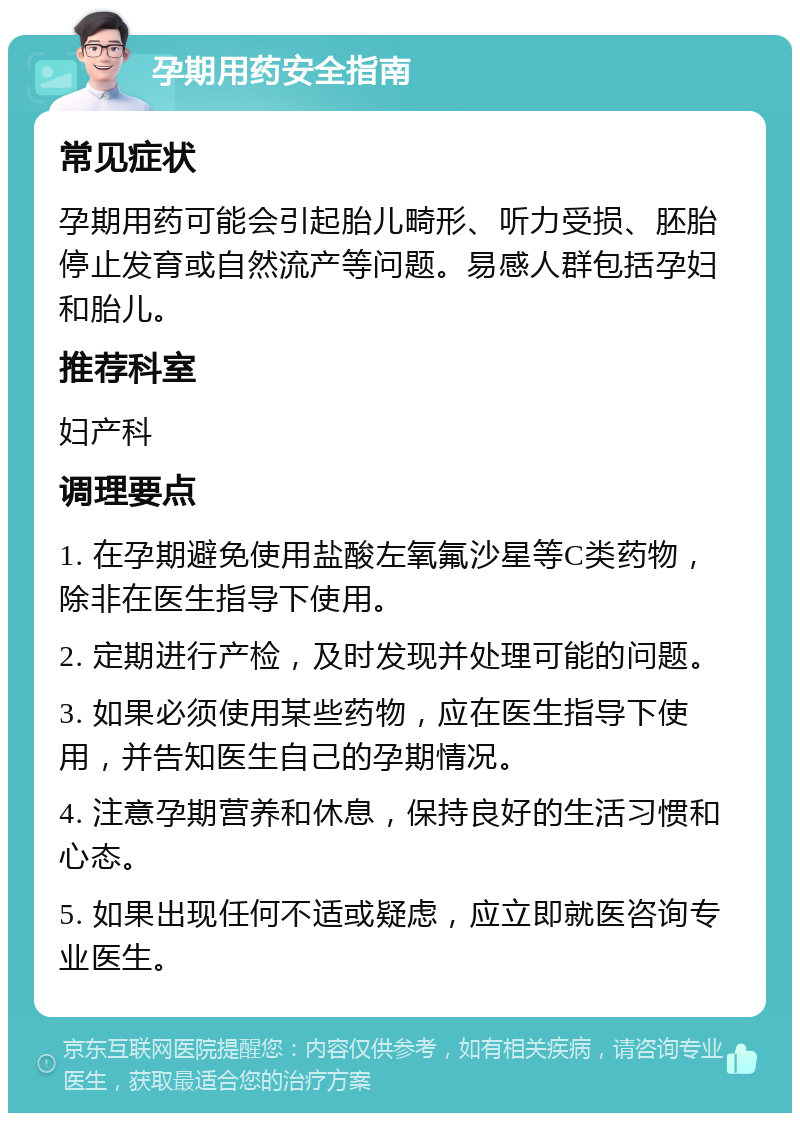 孕期用药安全指南 常见症状 孕期用药可能会引起胎儿畸形、听力受损、胚胎停止发育或自然流产等问题。易感人群包括孕妇和胎儿。 推荐科室 妇产科 调理要点 1. 在孕期避免使用盐酸左氧氟沙星等C类药物，除非在医生指导下使用。 2. 定期进行产检，及时发现并处理可能的问题。 3. 如果必须使用某些药物，应在医生指导下使用，并告知医生自己的孕期情况。 4. 注意孕期营养和休息，保持良好的生活习惯和心态。 5. 如果出现任何不适或疑虑，应立即就医咨询专业医生。