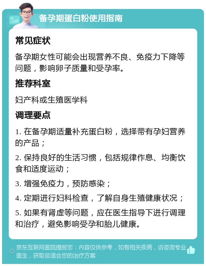 备孕期蛋白粉使用指南 常见症状 备孕期女性可能会出现营养不良、免疫力下降等问题，影响卵子质量和受孕率。 推荐科室 妇产科或生殖医学科 调理要点 1. 在备孕期适量补充蛋白粉，选择带有孕妇营养的产品； 2. 保持良好的生活习惯，包括规律作息、均衡饮食和适度运动； 3. 增强免疫力，预防感染； 4. 定期进行妇科检查，了解自身生殖健康状况； 5. 如果有肾虚等问题，应在医生指导下进行调理和治疗，避免影响受孕和胎儿健康。