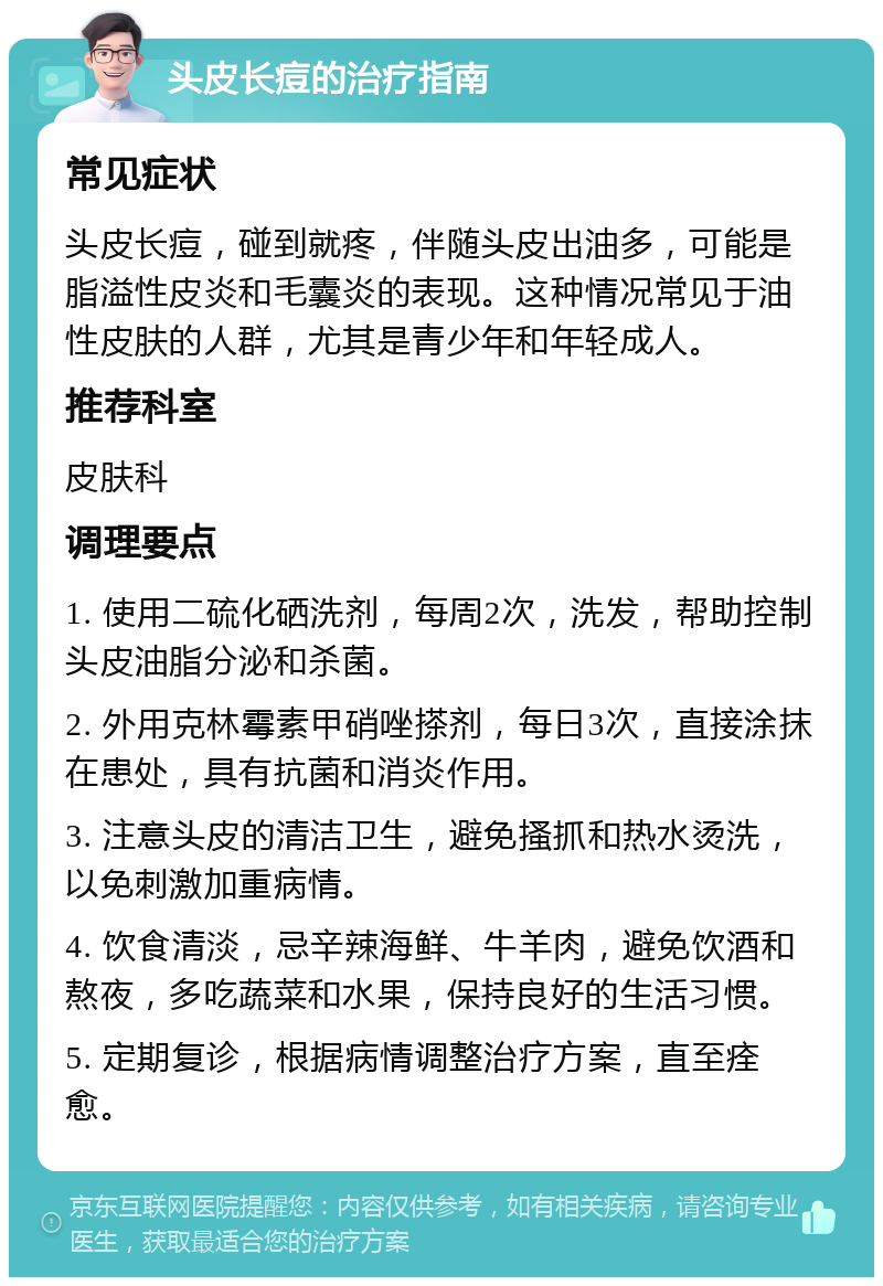 头皮长痘的治疗指南 常见症状 头皮长痘，碰到就疼，伴随头皮出油多，可能是脂溢性皮炎和毛囊炎的表现。这种情况常见于油性皮肤的人群，尤其是青少年和年轻成人。 推荐科室 皮肤科 调理要点 1. 使用二硫化硒洗剂，每周2次，洗发，帮助控制头皮油脂分泌和杀菌。 2. 外用克林霉素甲硝唑搽剂，每日3次，直接涂抹在患处，具有抗菌和消炎作用。 3. 注意头皮的清洁卫生，避免搔抓和热水烫洗，以免刺激加重病情。 4. 饮食清淡，忌辛辣海鲜、牛羊肉，避免饮酒和熬夜，多吃蔬菜和水果，保持良好的生活习惯。 5. 定期复诊，根据病情调整治疗方案，直至痊愈。