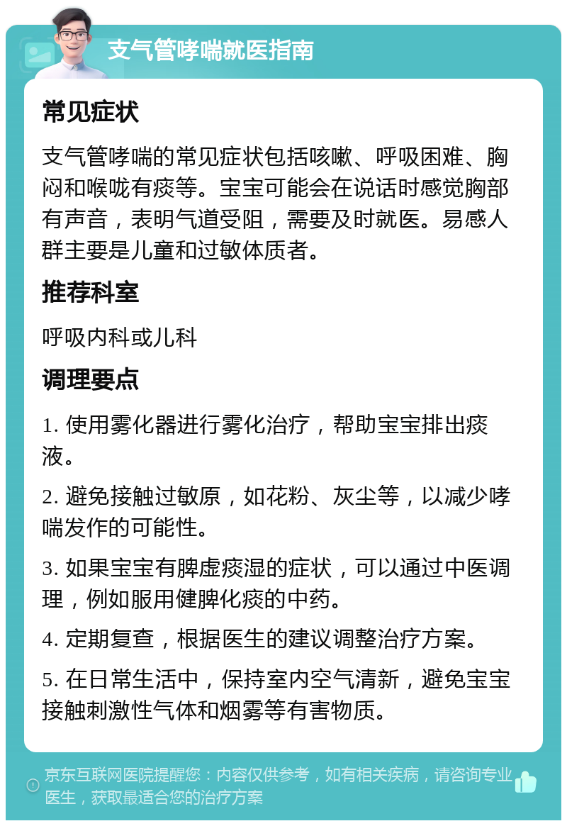 支气管哮喘就医指南 常见症状 支气管哮喘的常见症状包括咳嗽、呼吸困难、胸闷和喉咙有痰等。宝宝可能会在说话时感觉胸部有声音，表明气道受阻，需要及时就医。易感人群主要是儿童和过敏体质者。 推荐科室 呼吸内科或儿科 调理要点 1. 使用雾化器进行雾化治疗，帮助宝宝排出痰液。 2. 避免接触过敏原，如花粉、灰尘等，以减少哮喘发作的可能性。 3. 如果宝宝有脾虚痰湿的症状，可以通过中医调理，例如服用健脾化痰的中药。 4. 定期复查，根据医生的建议调整治疗方案。 5. 在日常生活中，保持室内空气清新，避免宝宝接触刺激性气体和烟雾等有害物质。