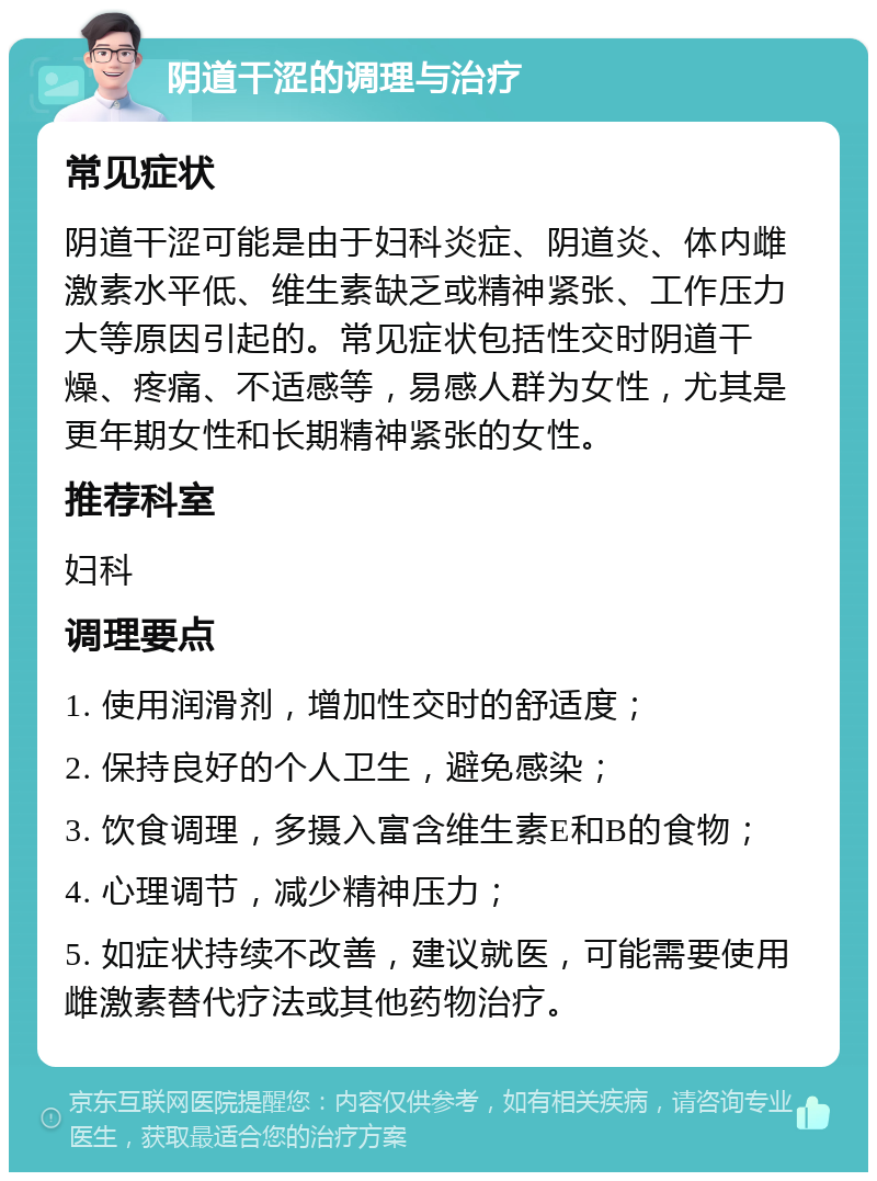 阴道干涩的调理与治疗 常见症状 阴道干涩可能是由于妇科炎症、阴道炎、体内雌激素水平低、维生素缺乏或精神紧张、工作压力大等原因引起的。常见症状包括性交时阴道干燥、疼痛、不适感等，易感人群为女性，尤其是更年期女性和长期精神紧张的女性。 推荐科室 妇科 调理要点 1. 使用润滑剂，增加性交时的舒适度； 2. 保持良好的个人卫生，避免感染； 3. 饮食调理，多摄入富含维生素E和B的食物； 4. 心理调节，减少精神压力； 5. 如症状持续不改善，建议就医，可能需要使用雌激素替代疗法或其他药物治疗。