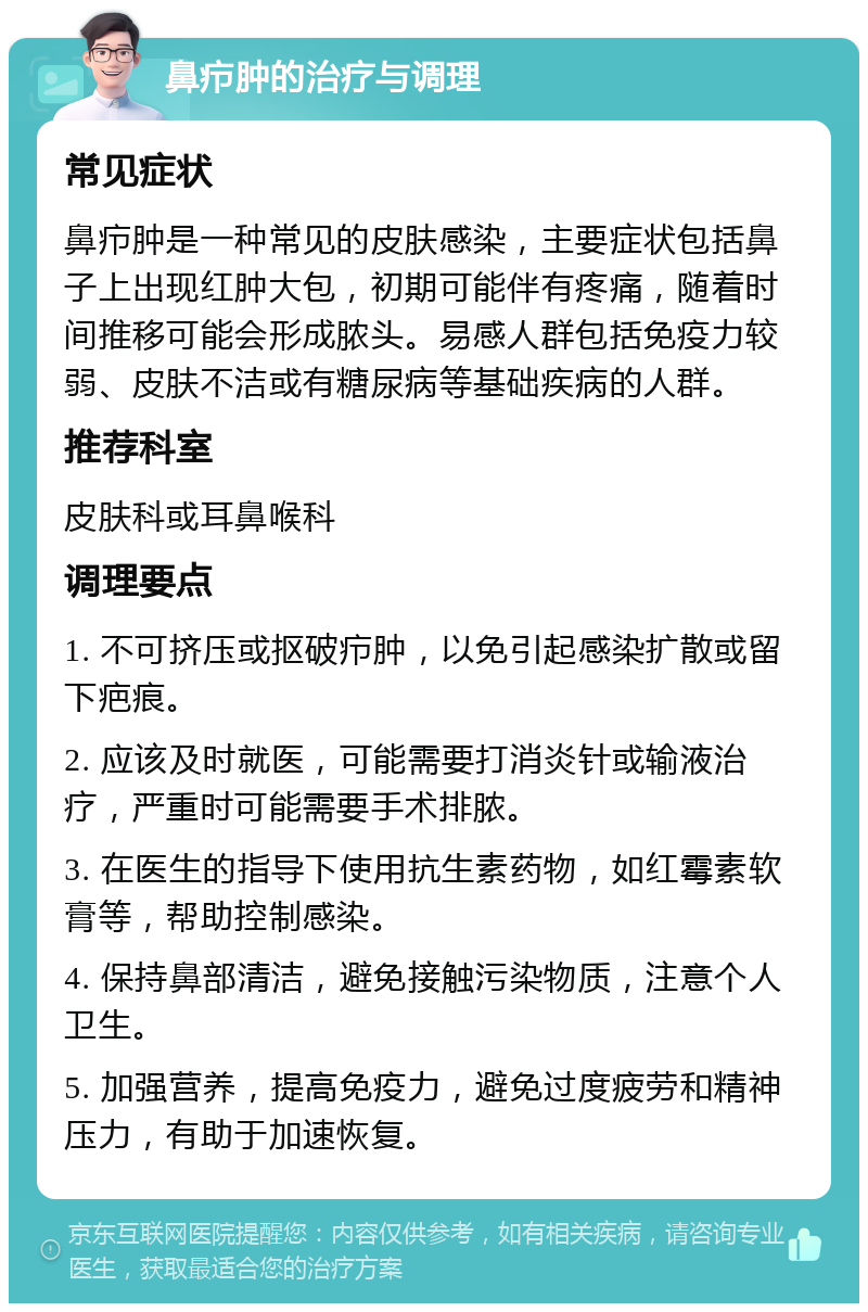 鼻疖肿的治疗与调理 常见症状 鼻疖肿是一种常见的皮肤感染，主要症状包括鼻子上出现红肿大包，初期可能伴有疼痛，随着时间推移可能会形成脓头。易感人群包括免疫力较弱、皮肤不洁或有糖尿病等基础疾病的人群。 推荐科室 皮肤科或耳鼻喉科 调理要点 1. 不可挤压或抠破疖肿，以免引起感染扩散或留下疤痕。 2. 应该及时就医，可能需要打消炎针或输液治疗，严重时可能需要手术排脓。 3. 在医生的指导下使用抗生素药物，如红霉素软膏等，帮助控制感染。 4. 保持鼻部清洁，避免接触污染物质，注意个人卫生。 5. 加强营养，提高免疫力，避免过度疲劳和精神压力，有助于加速恢复。