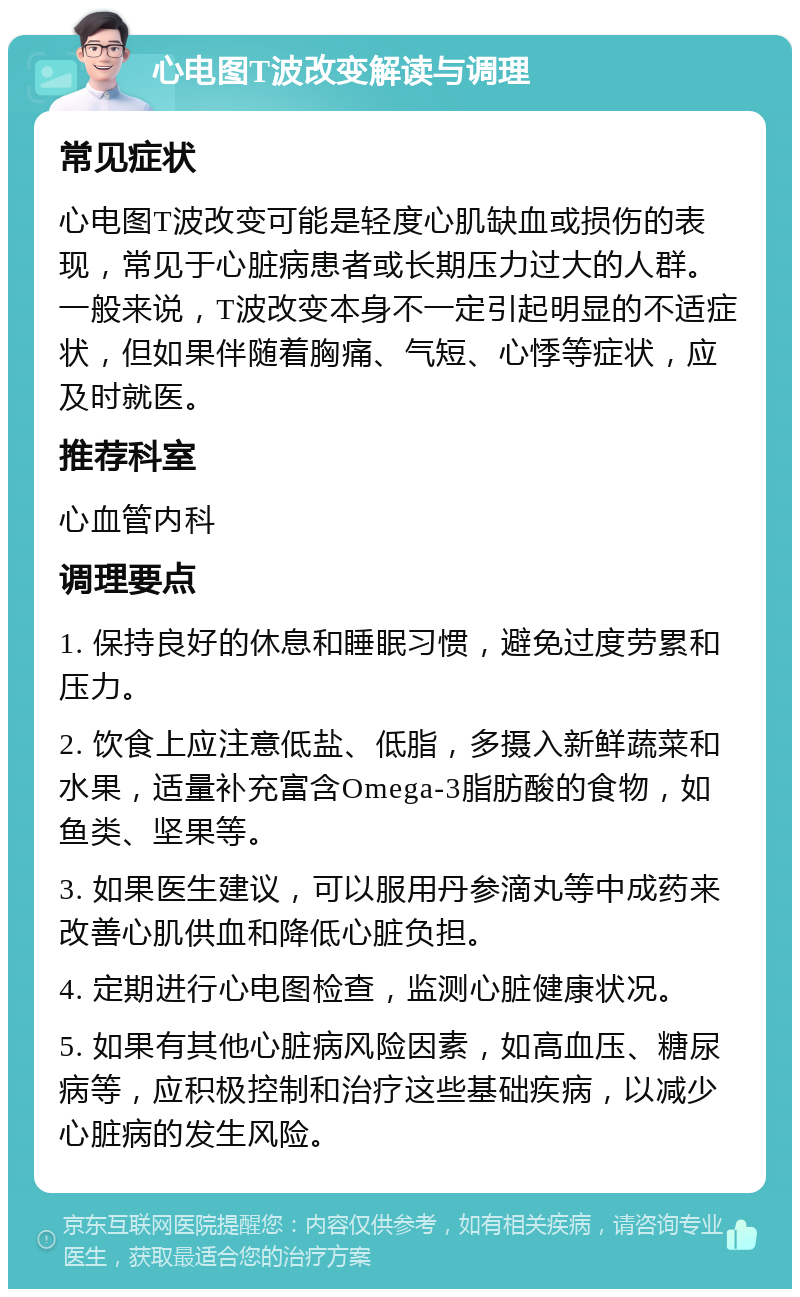 心电图T波改变解读与调理 常见症状 心电图T波改变可能是轻度心肌缺血或损伤的表现，常见于心脏病患者或长期压力过大的人群。一般来说，T波改变本身不一定引起明显的不适症状，但如果伴随着胸痛、气短、心悸等症状，应及时就医。 推荐科室 心血管内科 调理要点 1. 保持良好的休息和睡眠习惯，避免过度劳累和压力。 2. 饮食上应注意低盐、低脂，多摄入新鲜蔬菜和水果，适量补充富含Omega-3脂肪酸的食物，如鱼类、坚果等。 3. 如果医生建议，可以服用丹参滴丸等中成药来改善心肌供血和降低心脏负担。 4. 定期进行心电图检查，监测心脏健康状况。 5. 如果有其他心脏病风险因素，如高血压、糖尿病等，应积极控制和治疗这些基础疾病，以减少心脏病的发生风险。