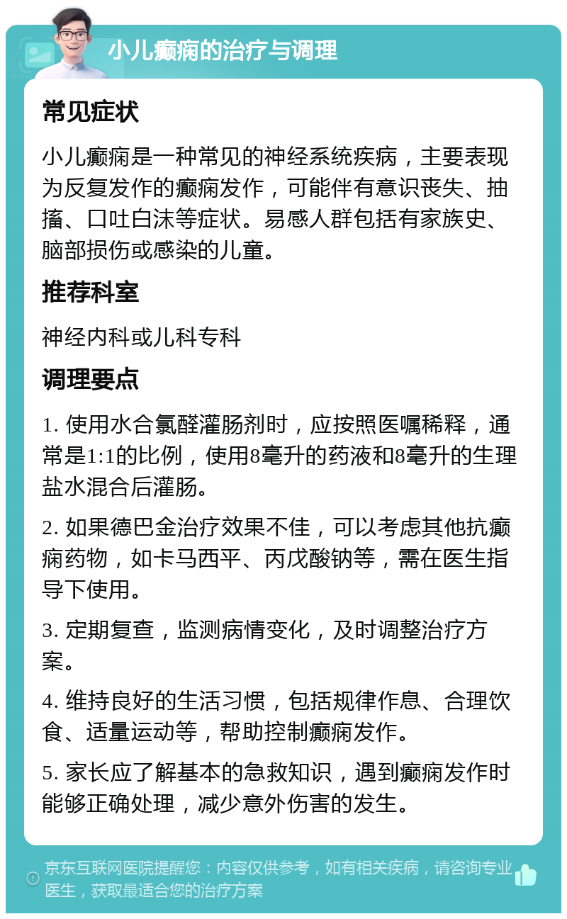 小儿癫痫的治疗与调理 常见症状 小儿癫痫是一种常见的神经系统疾病，主要表现为反复发作的癫痫发作，可能伴有意识丧失、抽搐、口吐白沫等症状。易感人群包括有家族史、脑部损伤或感染的儿童。 推荐科室 神经内科或儿科专科 调理要点 1. 使用水合氯醛灌肠剂时，应按照医嘱稀释，通常是1:1的比例，使用8毫升的药液和8毫升的生理盐水混合后灌肠。 2. 如果德巴金治疗效果不佳，可以考虑其他抗癫痫药物，如卡马西平、丙戊酸钠等，需在医生指导下使用。 3. 定期复查，监测病情变化，及时调整治疗方案。 4. 维持良好的生活习惯，包括规律作息、合理饮食、适量运动等，帮助控制癫痫发作。 5. 家长应了解基本的急救知识，遇到癫痫发作时能够正确处理，减少意外伤害的发生。