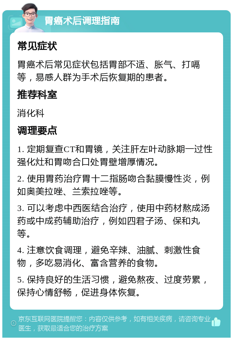 胃癌术后调理指南 常见症状 胃癌术后常见症状包括胃部不适、胀气、打嗝等，易感人群为手术后恢复期的患者。 推荐科室 消化科 调理要点 1. 定期复查CT和胃镜，关注肝左叶动脉期一过性强化灶和胃吻合口处胃壁增厚情况。 2. 使用胃药治疗胃十二指肠吻合黏膜慢性炎，例如奥美拉唑、兰索拉唑等。 3. 可以考虑中西医结合治疗，使用中药材熬成汤药或中成药辅助治疗，例如四君子汤、保和丸等。 4. 注意饮食调理，避免辛辣、油腻、刺激性食物，多吃易消化、富含营养的食物。 5. 保持良好的生活习惯，避免熬夜、过度劳累，保持心情舒畅，促进身体恢复。