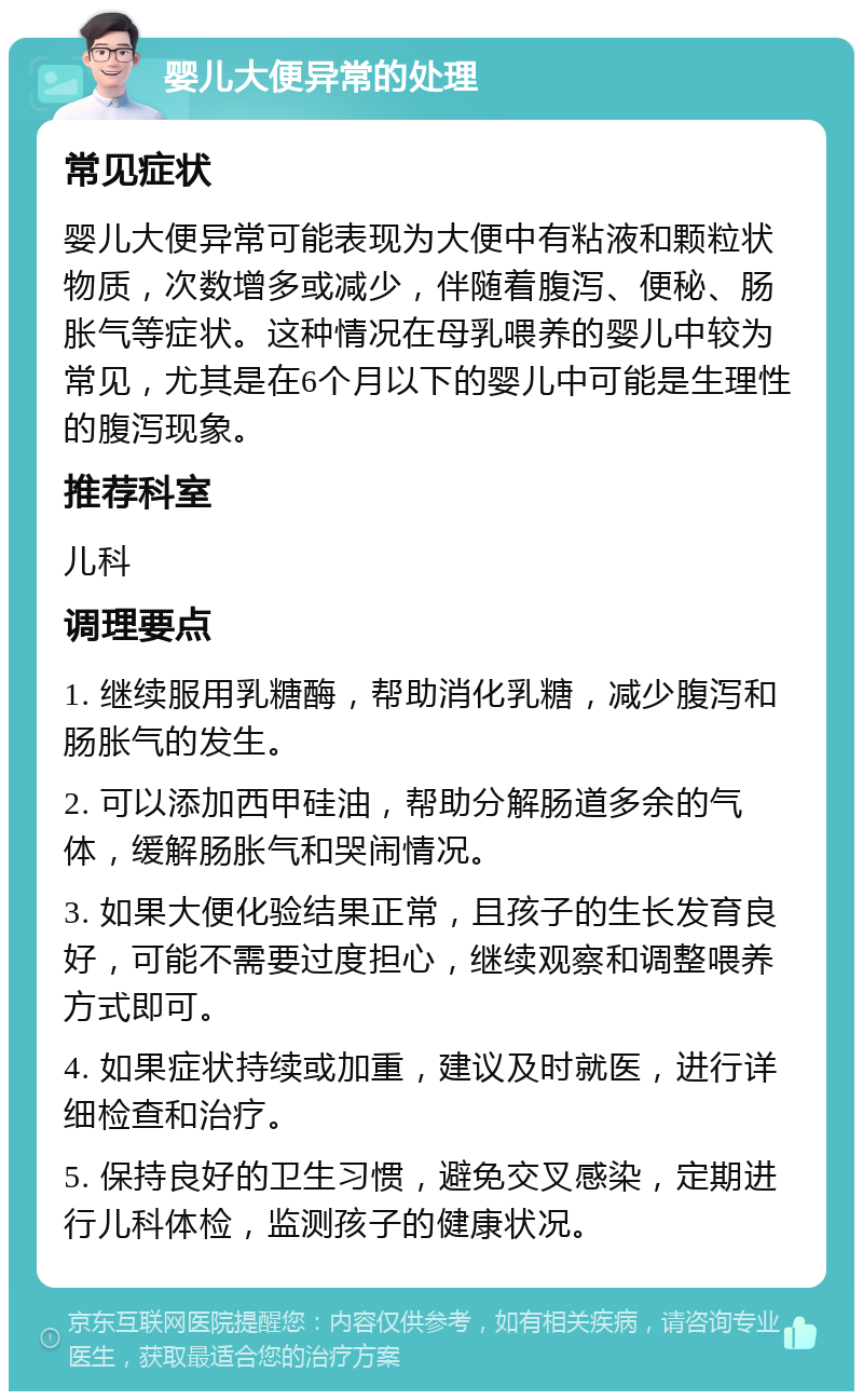 婴儿大便异常的处理 常见症状 婴儿大便异常可能表现为大便中有粘液和颗粒状物质，次数增多或减少，伴随着腹泻、便秘、肠胀气等症状。这种情况在母乳喂养的婴儿中较为常见，尤其是在6个月以下的婴儿中可能是生理性的腹泻现象。 推荐科室 儿科 调理要点 1. 继续服用乳糖酶，帮助消化乳糖，减少腹泻和肠胀气的发生。 2. 可以添加西甲硅油，帮助分解肠道多余的气体，缓解肠胀气和哭闹情况。 3. 如果大便化验结果正常，且孩子的生长发育良好，可能不需要过度担心，继续观察和调整喂养方式即可。 4. 如果症状持续或加重，建议及时就医，进行详细检查和治疗。 5. 保持良好的卫生习惯，避免交叉感染，定期进行儿科体检，监测孩子的健康状况。