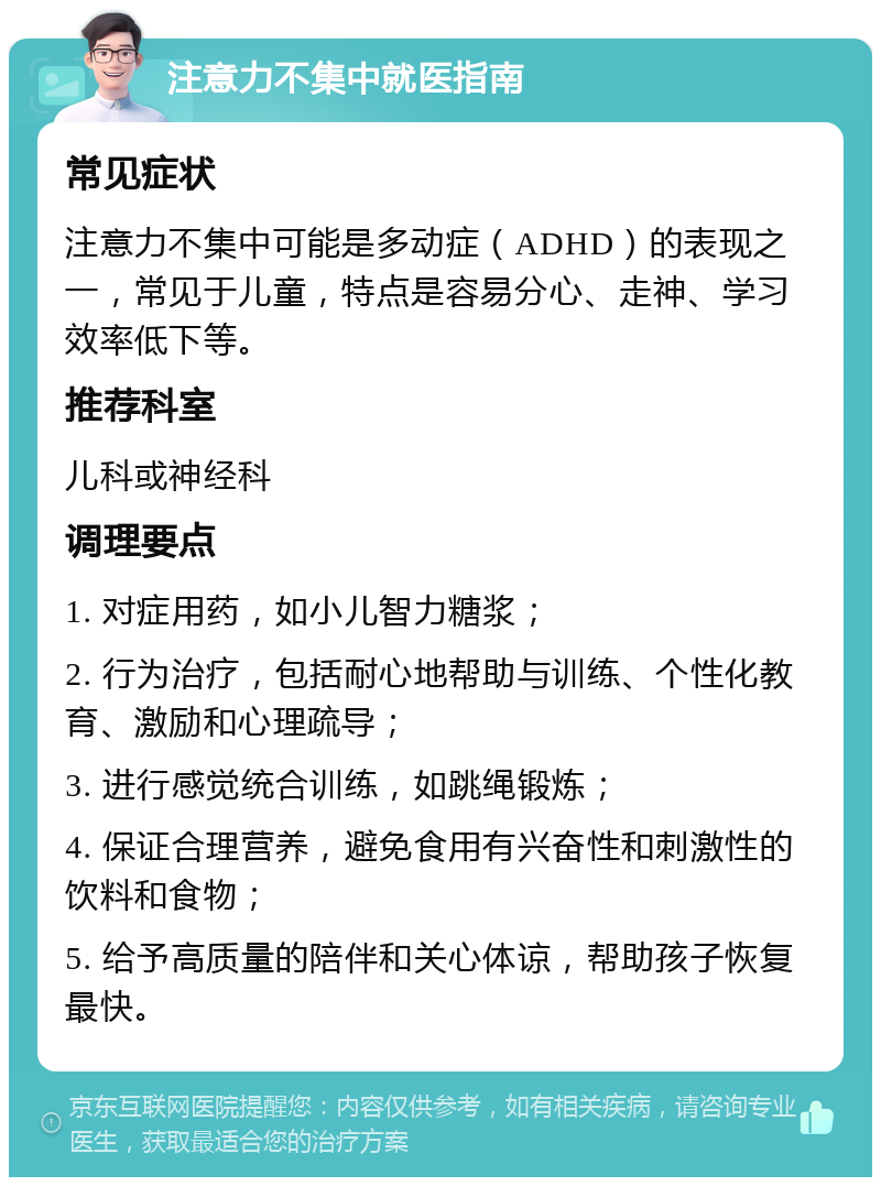 注意力不集中就医指南 常见症状 注意力不集中可能是多动症（ADHD）的表现之一，常见于儿童，特点是容易分心、走神、学习效率低下等。 推荐科室 儿科或神经科 调理要点 1. 对症用药，如小儿智力糖浆； 2. 行为治疗，包括耐心地帮助与训练、个性化教育、激励和心理疏导； 3. 进行感觉统合训练，如跳绳锻炼； 4. 保证合理营养，避免食用有兴奋性和刺激性的饮料和食物； 5. 给予高质量的陪伴和关心体谅，帮助孩子恢复最快。