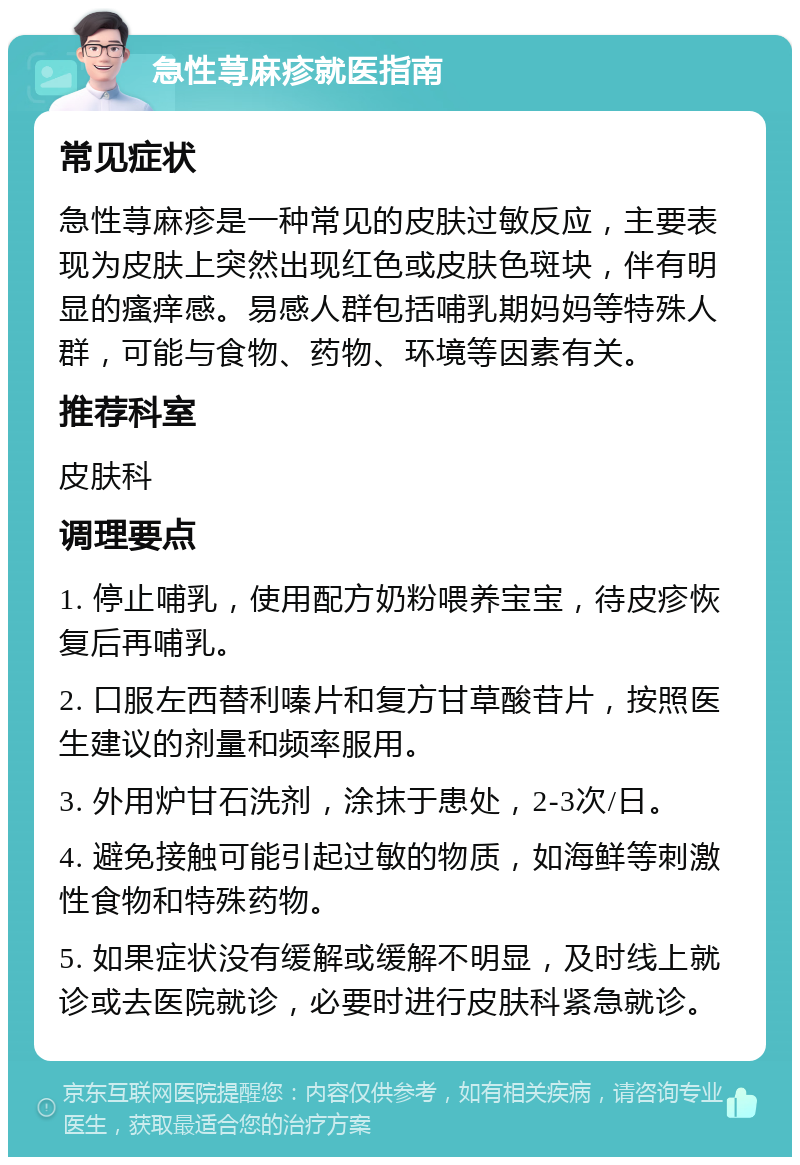 急性荨麻疹就医指南 常见症状 急性荨麻疹是一种常见的皮肤过敏反应，主要表现为皮肤上突然出现红色或皮肤色斑块，伴有明显的瘙痒感。易感人群包括哺乳期妈妈等特殊人群，可能与食物、药物、环境等因素有关。 推荐科室 皮肤科 调理要点 1. 停止哺乳，使用配方奶粉喂养宝宝，待皮疹恢复后再哺乳。 2. 口服左西替利嗪片和复方甘草酸苷片，按照医生建议的剂量和频率服用。 3. 外用炉甘石洗剂，涂抹于患处，2-3次/日。 4. 避免接触可能引起过敏的物质，如海鲜等刺激性食物和特殊药物。 5. 如果症状没有缓解或缓解不明显，及时线上就诊或去医院就诊，必要时进行皮肤科紧急就诊。