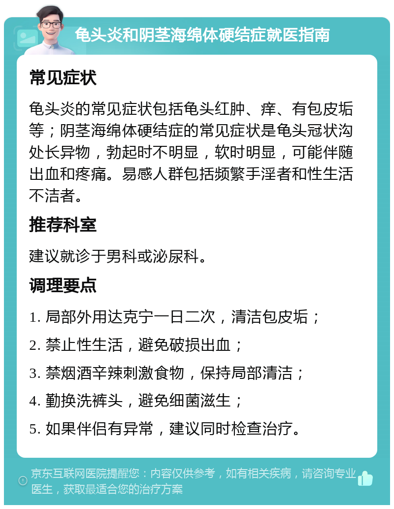 龟头炎和阴茎海绵体硬结症就医指南 常见症状 龟头炎的常见症状包括龟头红肿、痒、有包皮垢等；阴茎海绵体硬结症的常见症状是龟头冠状沟处长异物，勃起时不明显，软时明显，可能伴随出血和疼痛。易感人群包括频繁手淫者和性生活不洁者。 推荐科室 建议就诊于男科或泌尿科。 调理要点 1. 局部外用达克宁一日二次，清洁包皮垢； 2. 禁止性生活，避免破损出血； 3. 禁烟酒辛辣刺激食物，保持局部清洁； 4. 勤换洗裤头，避免细菌滋生； 5. 如果伴侣有异常，建议同时检查治疗。