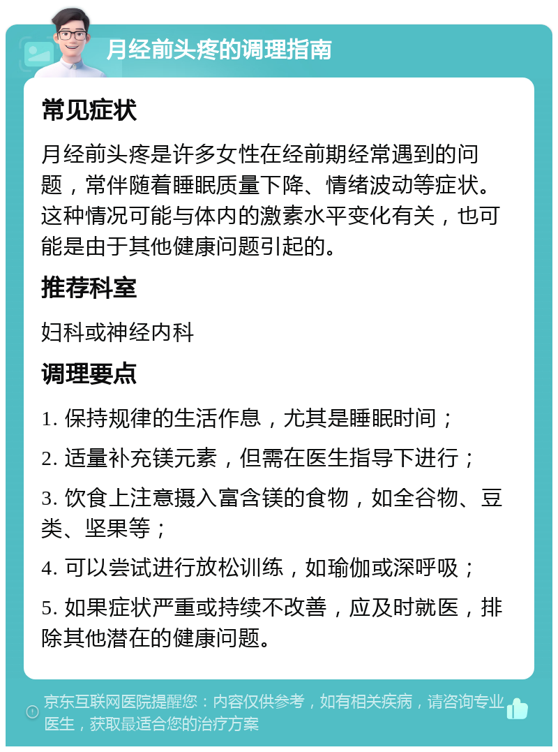 月经前头疼的调理指南 常见症状 月经前头疼是许多女性在经前期经常遇到的问题，常伴随着睡眠质量下降、情绪波动等症状。这种情况可能与体内的激素水平变化有关，也可能是由于其他健康问题引起的。 推荐科室 妇科或神经内科 调理要点 1. 保持规律的生活作息，尤其是睡眠时间； 2. 适量补充镁元素，但需在医生指导下进行； 3. 饮食上注意摄入富含镁的食物，如全谷物、豆类、坚果等； 4. 可以尝试进行放松训练，如瑜伽或深呼吸； 5. 如果症状严重或持续不改善，应及时就医，排除其他潜在的健康问题。