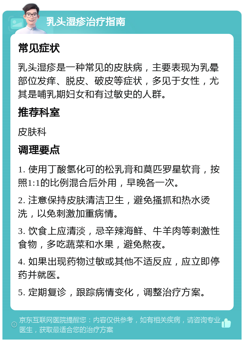 乳头湿疹治疗指南 常见症状 乳头湿疹是一种常见的皮肤病，主要表现为乳晕部位发痒、脱皮、破皮等症状，多见于女性，尤其是哺乳期妇女和有过敏史的人群。 推荐科室 皮肤科 调理要点 1. 使用丁酸氢化可的松乳膏和莫匹罗星软膏，按照1:1的比例混合后外用，早晚各一次。 2. 注意保持皮肤清洁卫生，避免搔抓和热水烫洗，以免刺激加重病情。 3. 饮食上应清淡，忌辛辣海鲜、牛羊肉等刺激性食物，多吃蔬菜和水果，避免熬夜。 4. 如果出现药物过敏或其他不适反应，应立即停药并就医。 5. 定期复诊，跟踪病情变化，调整治疗方案。