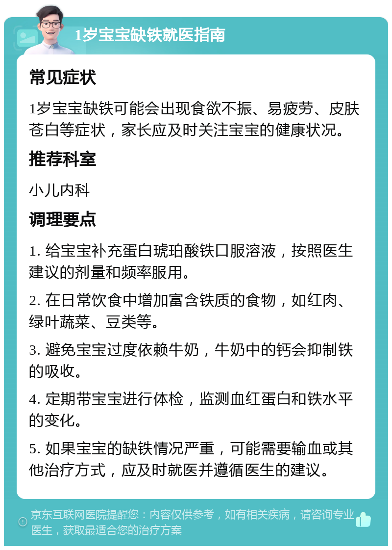 1岁宝宝缺铁就医指南 常见症状 1岁宝宝缺铁可能会出现食欲不振、易疲劳、皮肤苍白等症状，家长应及时关注宝宝的健康状况。 推荐科室 小儿内科 调理要点 1. 给宝宝补充蛋白琥珀酸铁口服溶液，按照医生建议的剂量和频率服用。 2. 在日常饮食中增加富含铁质的食物，如红肉、绿叶蔬菜、豆类等。 3. 避免宝宝过度依赖牛奶，牛奶中的钙会抑制铁的吸收。 4. 定期带宝宝进行体检，监测血红蛋白和铁水平的变化。 5. 如果宝宝的缺铁情况严重，可能需要输血或其他治疗方式，应及时就医并遵循医生的建议。