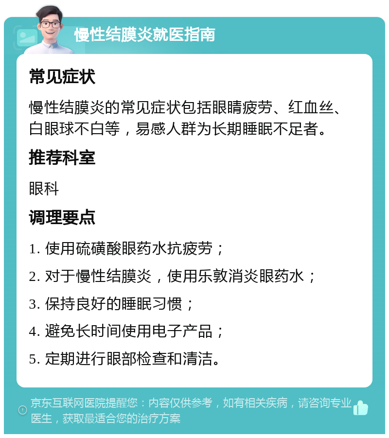 慢性结膜炎就医指南 常见症状 慢性结膜炎的常见症状包括眼睛疲劳、红血丝、白眼球不白等，易感人群为长期睡眠不足者。 推荐科室 眼科 调理要点 1. 使用硫磺酸眼药水抗疲劳； 2. 对于慢性结膜炎，使用乐敦消炎眼药水； 3. 保持良好的睡眠习惯； 4. 避免长时间使用电子产品； 5. 定期进行眼部检查和清洁。