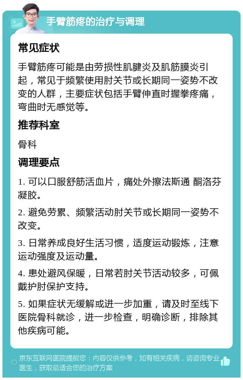 手臂筋疼的治疗与调理 常见症状 手臂筋疼可能是由劳损性肌腱炎及肌筋膜炎引起，常见于频繁使用肘关节或长期同一姿势不改变的人群，主要症状包括手臂伸直时握拳疼痛，弯曲时无感觉等。 推荐科室 骨科 调理要点 1. 可以口服舒筋活血片，痛处外擦法斯通 酮洛芬凝胶。 2. 避免劳累、频繁活动肘关节或长期同一姿势不改变。 3. 日常养成良好生活习惯，适度运动锻炼，注意运动强度及运动量。 4. 患处避风保暖，日常若肘关节活动较多，可佩戴护肘保护支持。 5. 如果症状无缓解或进一步加重，请及时至线下医院骨科就诊，进一步检查，明确诊断，排除其他疾病可能。