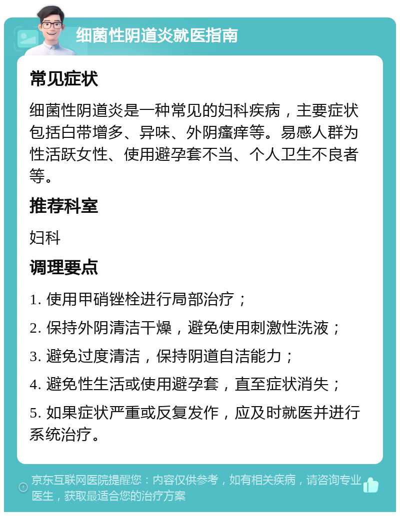 细菌性阴道炎就医指南 常见症状 细菌性阴道炎是一种常见的妇科疾病，主要症状包括白带增多、异味、外阴瘙痒等。易感人群为性活跃女性、使用避孕套不当、个人卫生不良者等。 推荐科室 妇科 调理要点 1. 使用甲硝锉栓进行局部治疗； 2. 保持外阴清洁干燥，避免使用刺激性洗液； 3. 避免过度清洁，保持阴道自洁能力； 4. 避免性生活或使用避孕套，直至症状消失； 5. 如果症状严重或反复发作，应及时就医并进行系统治疗。