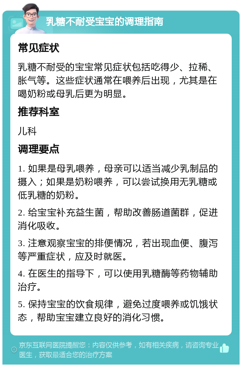 乳糖不耐受宝宝的调理指南 常见症状 乳糖不耐受的宝宝常见症状包括吃得少、拉稀、胀气等。这些症状通常在喂养后出现，尤其是在喝奶粉或母乳后更为明显。 推荐科室 儿科 调理要点 1. 如果是母乳喂养，母亲可以适当减少乳制品的摄入；如果是奶粉喂养，可以尝试换用无乳糖或低乳糖的奶粉。 2. 给宝宝补充益生菌，帮助改善肠道菌群，促进消化吸收。 3. 注意观察宝宝的排便情况，若出现血便、腹泻等严重症状，应及时就医。 4. 在医生的指导下，可以使用乳糖酶等药物辅助治疗。 5. 保持宝宝的饮食规律，避免过度喂养或饥饿状态，帮助宝宝建立良好的消化习惯。