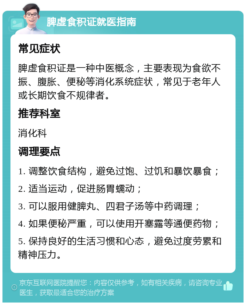 脾虚食积证就医指南 常见症状 脾虚食积证是一种中医概念，主要表现为食欲不振、腹胀、便秘等消化系统症状，常见于老年人或长期饮食不规律者。 推荐科室 消化科 调理要点 1. 调整饮食结构，避免过饱、过饥和暴饮暴食； 2. 适当运动，促进肠胃蠕动； 3. 可以服用健脾丸、四君子汤等中药调理； 4. 如果便秘严重，可以使用开塞露等通便药物； 5. 保持良好的生活习惯和心态，避免过度劳累和精神压力。