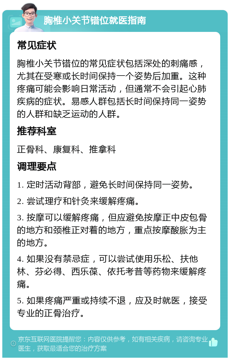 胸椎小关节错位就医指南 常见症状 胸椎小关节错位的常见症状包括深处的刺痛感，尤其在受寒或长时间保持一个姿势后加重。这种疼痛可能会影响日常活动，但通常不会引起心肺疾病的症状。易感人群包括长时间保持同一姿势的人群和缺乏运动的人群。 推荐科室 正骨科、康复科、推拿科 调理要点 1. 定时活动背部，避免长时间保持同一姿势。 2. 尝试理疗和针灸来缓解疼痛。 3. 按摩可以缓解疼痛，但应避免按摩正中皮包骨的地方和颈椎正对着的地方，重点按摩酸胀为主的地方。 4. 如果没有禁忌症，可以尝试使用乐松、扶他林、芬必得、西乐葆、依托考昔等药物来缓解疼痛。 5. 如果疼痛严重或持续不退，应及时就医，接受专业的正骨治疗。