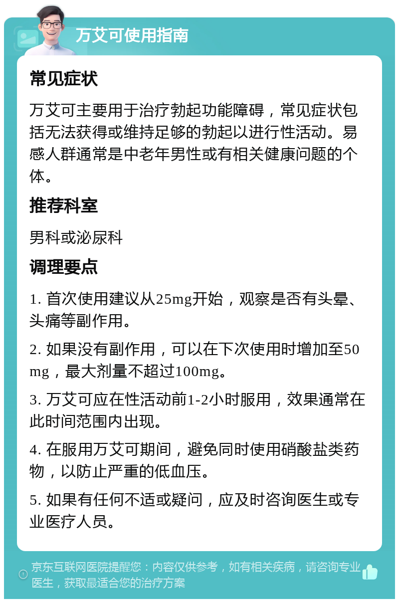 万艾可使用指南 常见症状 万艾可主要用于治疗勃起功能障碍，常见症状包括无法获得或维持足够的勃起以进行性活动。易感人群通常是中老年男性或有相关健康问题的个体。 推荐科室 男科或泌尿科 调理要点 1. 首次使用建议从25mg开始，观察是否有头晕、头痛等副作用。 2. 如果没有副作用，可以在下次使用时增加至50mg，最大剂量不超过100mg。 3. 万艾可应在性活动前1-2小时服用，效果通常在此时间范围内出现。 4. 在服用万艾可期间，避免同时使用硝酸盐类药物，以防止严重的低血压。 5. 如果有任何不适或疑问，应及时咨询医生或专业医疗人员。