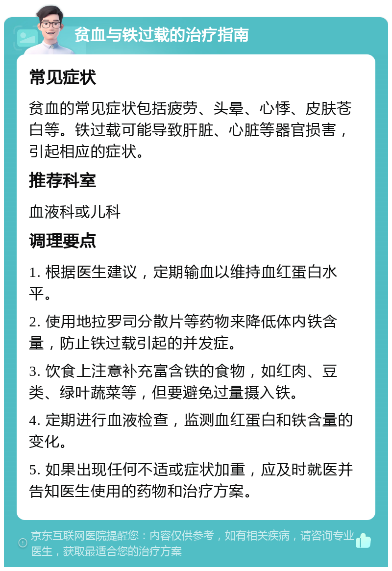 贫血与铁过载的治疗指南 常见症状 贫血的常见症状包括疲劳、头晕、心悸、皮肤苍白等。铁过载可能导致肝脏、心脏等器官损害，引起相应的症状。 推荐科室 血液科或儿科 调理要点 1. 根据医生建议，定期输血以维持血红蛋白水平。 2. 使用地拉罗司分散片等药物来降低体内铁含量，防止铁过载引起的并发症。 3. 饮食上注意补充富含铁的食物，如红肉、豆类、绿叶蔬菜等，但要避免过量摄入铁。 4. 定期进行血液检查，监测血红蛋白和铁含量的变化。 5. 如果出现任何不适或症状加重，应及时就医并告知医生使用的药物和治疗方案。