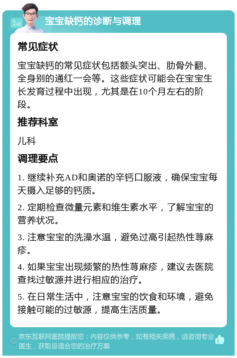 宝宝缺钙的诊断与调理 常见症状 宝宝缺钙的常见症状包括额头突出、肋骨外翻、全身别的通红一会等。这些症状可能会在宝宝生长发育过程中出现，尤其是在10个月左右的阶段。 推荐科室 儿科 调理要点 1. 继续补充AD和奥诺的辛钙口服液，确保宝宝每天摄入足够的钙质。 2. 定期检查微量元素和维生素水平，了解宝宝的营养状况。 3. 注意宝宝的洗澡水温，避免过高引起热性荨麻疹。 4. 如果宝宝出现频繁的热性荨麻疹，建议去医院查找过敏源并进行相应的治疗。 5. 在日常生活中，注意宝宝的饮食和环境，避免接触可能的过敏源，提高生活质量。