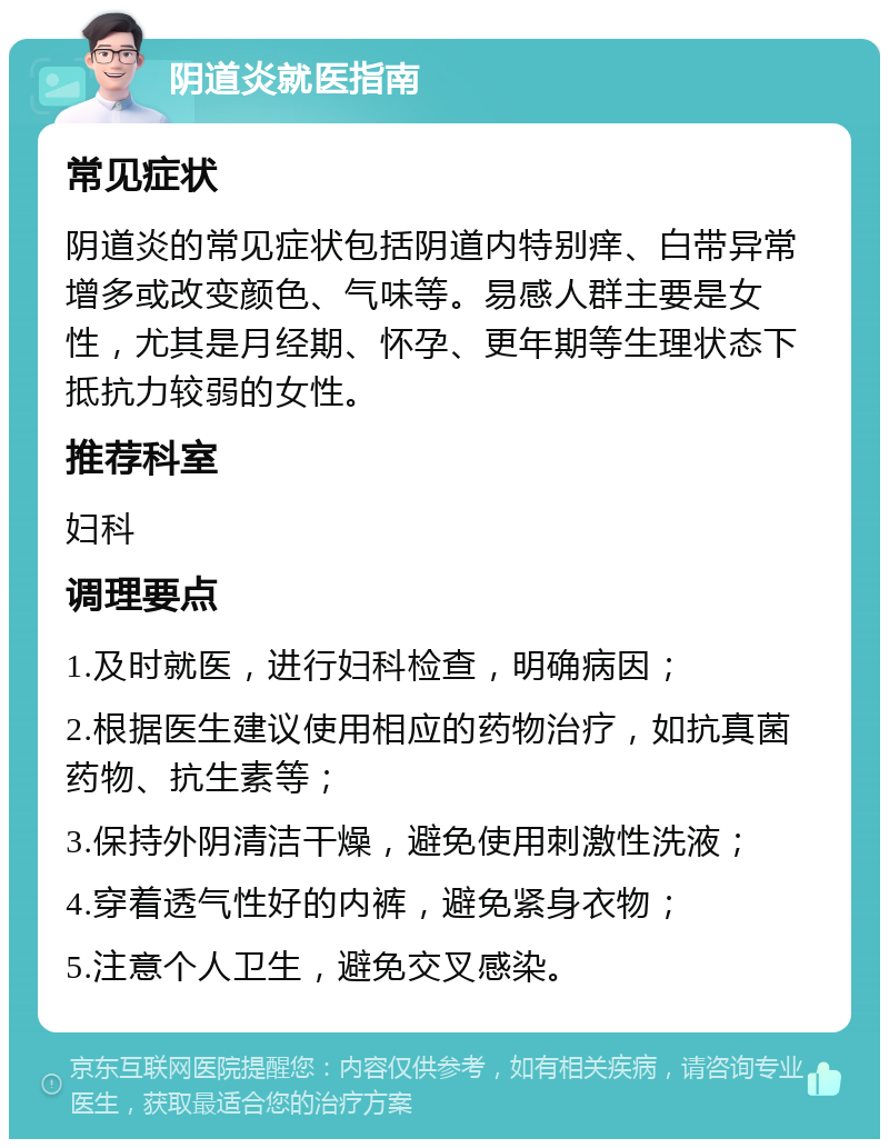 阴道炎就医指南 常见症状 阴道炎的常见症状包括阴道内特别痒、白带异常增多或改变颜色、气味等。易感人群主要是女性，尤其是月经期、怀孕、更年期等生理状态下抵抗力较弱的女性。 推荐科室 妇科 调理要点 1.及时就医，进行妇科检查，明确病因； 2.根据医生建议使用相应的药物治疗，如抗真菌药物、抗生素等； 3.保持外阴清洁干燥，避免使用刺激性洗液； 4.穿着透气性好的内裤，避免紧身衣物； 5.注意个人卫生，避免交叉感染。