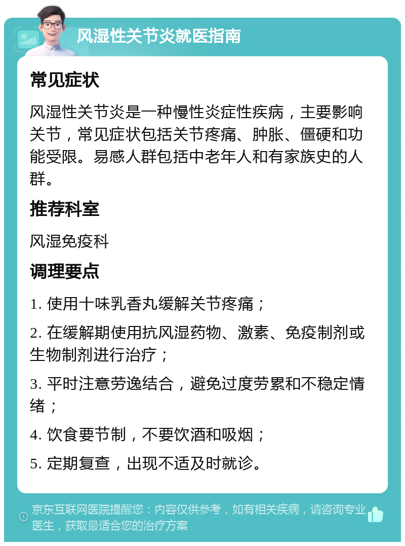 风湿性关节炎就医指南 常见症状 风湿性关节炎是一种慢性炎症性疾病，主要影响关节，常见症状包括关节疼痛、肿胀、僵硬和功能受限。易感人群包括中老年人和有家族史的人群。 推荐科室 风湿免疫科 调理要点 1. 使用十味乳香丸缓解关节疼痛； 2. 在缓解期使用抗风湿药物、激素、免疫制剂或生物制剂进行治疗； 3. 平时注意劳逸结合，避免过度劳累和不稳定情绪； 4. 饮食要节制，不要饮酒和吸烟； 5. 定期复查，出现不适及时就诊。