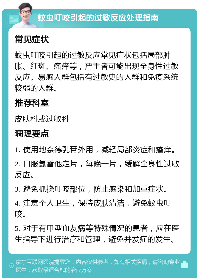 蚊虫叮咬引起的过敏反应处理指南 常见症状 蚊虫叮咬引起的过敏反应常见症状包括局部肿胀、红斑、瘙痒等，严重者可能出现全身性过敏反应。易感人群包括有过敏史的人群和免疫系统较弱的人群。 推荐科室 皮肤科或过敏科 调理要点 1. 使用地奈德乳膏外用，减轻局部炎症和瘙痒。 2. 口服氯雷他定片，每晚一片，缓解全身性过敏反应。 3. 避免抓挠叮咬部位，防止感染和加重症状。 4. 注意个人卫生，保持皮肤清洁，避免蚊虫叮咬。 5. 对于有甲型血友病等特殊情况的患者，应在医生指导下进行治疗和管理，避免并发症的发生。