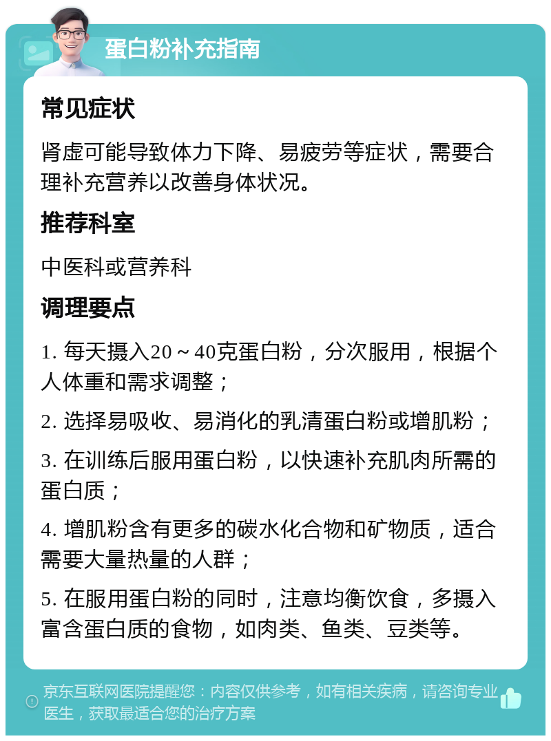 蛋白粉补充指南 常见症状 肾虚可能导致体力下降、易疲劳等症状，需要合理补充营养以改善身体状况。 推荐科室 中医科或营养科 调理要点 1. 每天摄入20～40克蛋白粉，分次服用，根据个人体重和需求调整； 2. 选择易吸收、易消化的乳清蛋白粉或增肌粉； 3. 在训练后服用蛋白粉，以快速补充肌肉所需的蛋白质； 4. 增肌粉含有更多的碳水化合物和矿物质，适合需要大量热量的人群； 5. 在服用蛋白粉的同时，注意均衡饮食，多摄入富含蛋白质的食物，如肉类、鱼类、豆类等。