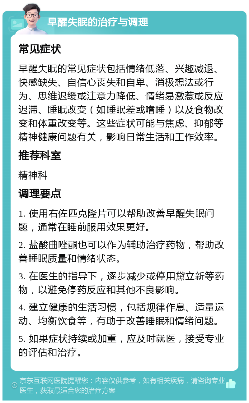 早醒失眠的治疗与调理 常见症状 早醒失眠的常见症状包括情绪低落、兴趣减退、快感缺失、自信心丧失和自卑、消极想法或行为、思维迟缓或注意力降低、情绪易激惹或反应迟滞、睡眠改变（如睡眠差或嗜睡）以及食物改变和体重改变等。这些症状可能与焦虑、抑郁等精神健康问题有关，影响日常生活和工作效率。 推荐科室 精神科 调理要点 1. 使用右佐匹克隆片可以帮助改善早醒失眠问题，通常在睡前服用效果更好。 2. 盐酸曲唑酮也可以作为辅助治疗药物，帮助改善睡眠质量和情绪状态。 3. 在医生的指导下，逐步减少或停用黛立新等药物，以避免停药反应和其他不良影响。 4. 建立健康的生活习惯，包括规律作息、适量运动、均衡饮食等，有助于改善睡眠和情绪问题。 5. 如果症状持续或加重，应及时就医，接受专业的评估和治疗。