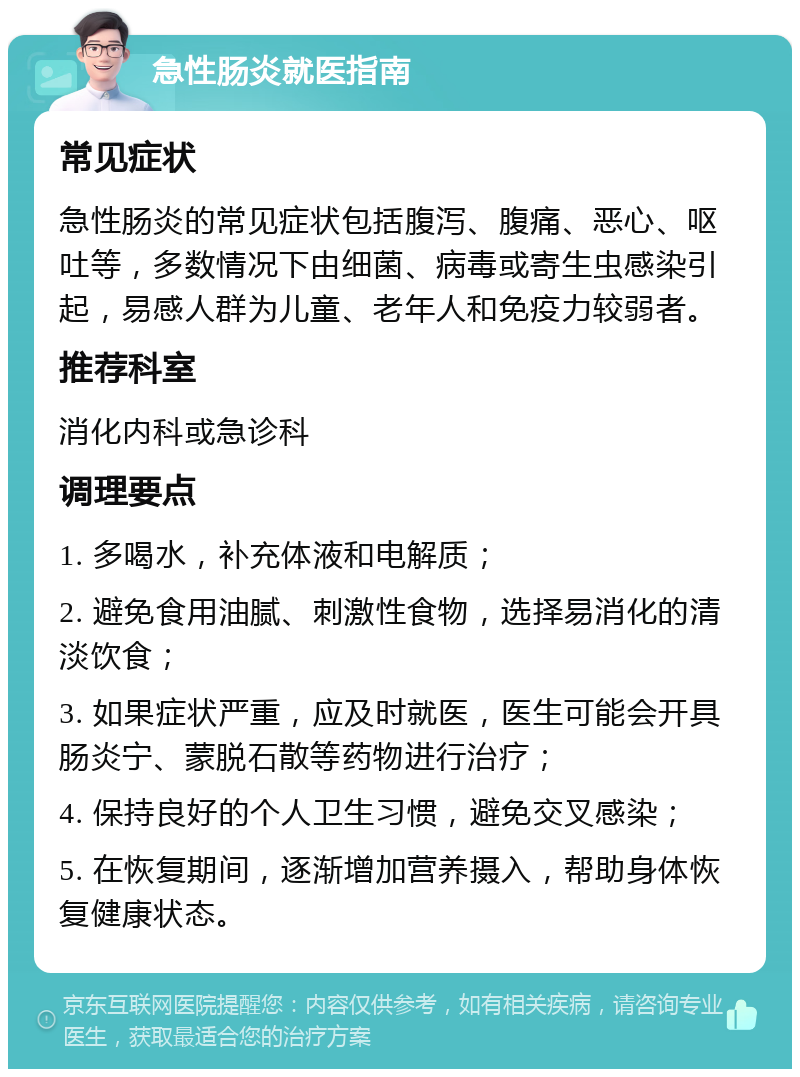 急性肠炎就医指南 常见症状 急性肠炎的常见症状包括腹泻、腹痛、恶心、呕吐等，多数情况下由细菌、病毒或寄生虫感染引起，易感人群为儿童、老年人和免疫力较弱者。 推荐科室 消化内科或急诊科 调理要点 1. 多喝水，补充体液和电解质； 2. 避免食用油腻、刺激性食物，选择易消化的清淡饮食； 3. 如果症状严重，应及时就医，医生可能会开具肠炎宁、蒙脱石散等药物进行治疗； 4. 保持良好的个人卫生习惯，避免交叉感染； 5. 在恢复期间，逐渐增加营养摄入，帮助身体恢复健康状态。