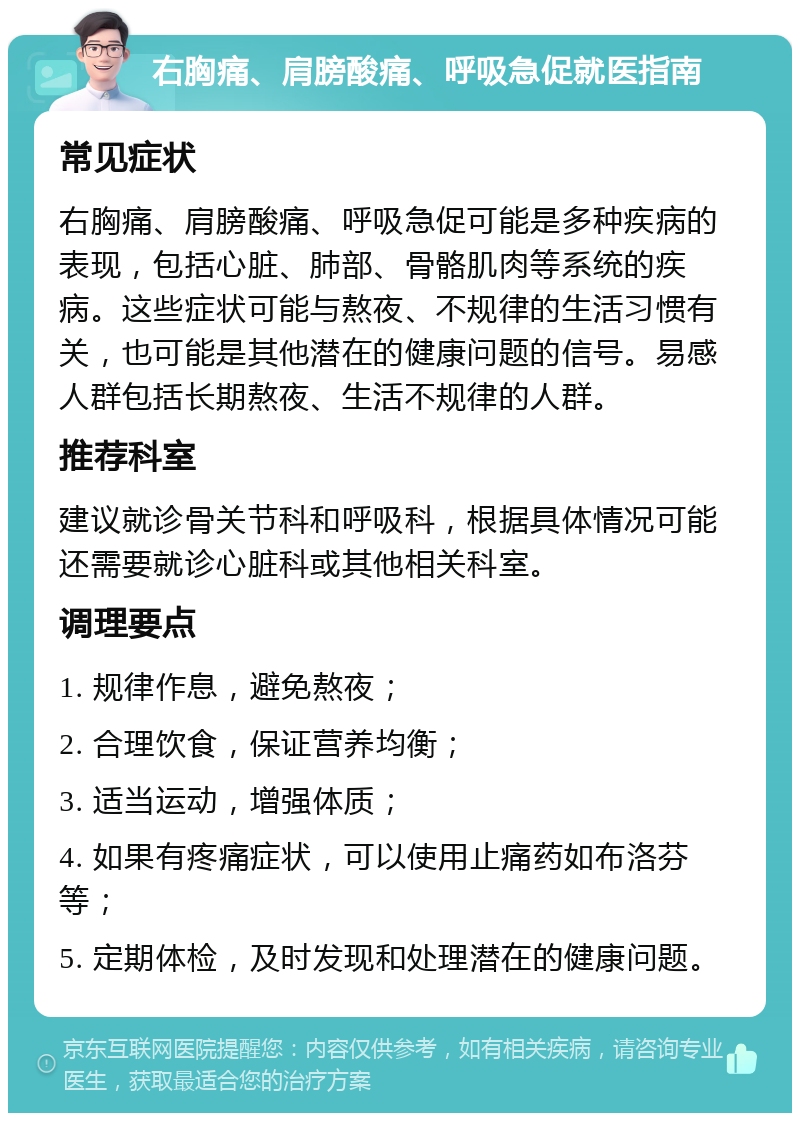 右胸痛、肩膀酸痛、呼吸急促就医指南 常见症状 右胸痛、肩膀酸痛、呼吸急促可能是多种疾病的表现，包括心脏、肺部、骨骼肌肉等系统的疾病。这些症状可能与熬夜、不规律的生活习惯有关，也可能是其他潜在的健康问题的信号。易感人群包括长期熬夜、生活不规律的人群。 推荐科室 建议就诊骨关节科和呼吸科，根据具体情况可能还需要就诊心脏科或其他相关科室。 调理要点 1. 规律作息，避免熬夜； 2. 合理饮食，保证营养均衡； 3. 适当运动，增强体质； 4. 如果有疼痛症状，可以使用止痛药如布洛芬等； 5. 定期体检，及时发现和处理潜在的健康问题。