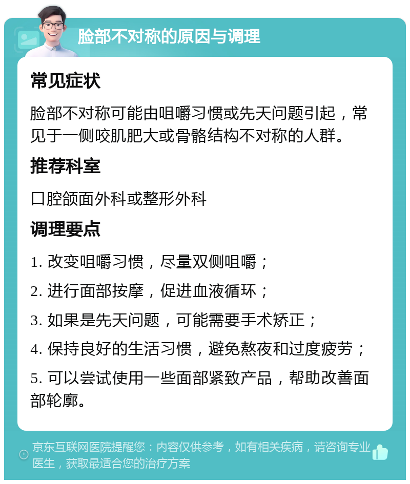 脸部不对称的原因与调理 常见症状 脸部不对称可能由咀嚼习惯或先天问题引起，常见于一侧咬肌肥大或骨骼结构不对称的人群。 推荐科室 口腔颌面外科或整形外科 调理要点 1. 改变咀嚼习惯，尽量双侧咀嚼； 2. 进行面部按摩，促进血液循环； 3. 如果是先天问题，可能需要手术矫正； 4. 保持良好的生活习惯，避免熬夜和过度疲劳； 5. 可以尝试使用一些面部紧致产品，帮助改善面部轮廓。