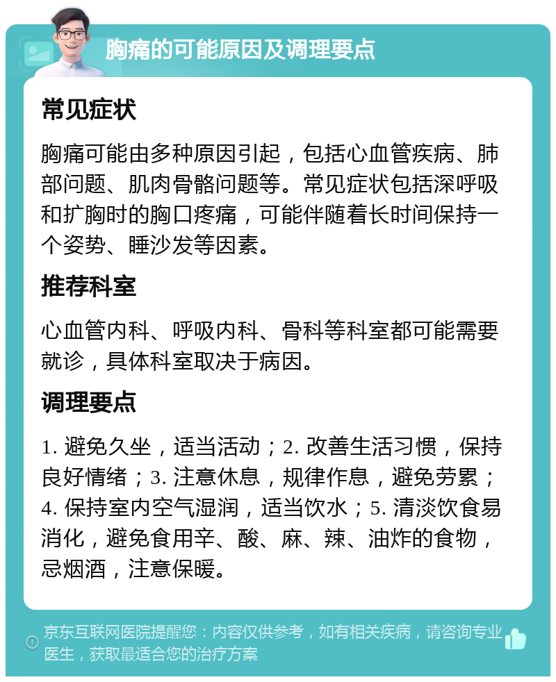 胸痛的可能原因及调理要点 常见症状 胸痛可能由多种原因引起，包括心血管疾病、肺部问题、肌肉骨骼问题等。常见症状包括深呼吸和扩胸时的胸口疼痛，可能伴随着长时间保持一个姿势、睡沙发等因素。 推荐科室 心血管内科、呼吸内科、骨科等科室都可能需要就诊，具体科室取决于病因。 调理要点 1. 避免久坐，适当活动；2. 改善生活习惯，保持良好情绪；3. 注意休息，规律作息，避免劳累；4. 保持室内空气湿润，适当饮水；5. 清淡饮食易消化，避免食用辛、酸、麻、辣、油炸的食物，忌烟酒，注意保暖。