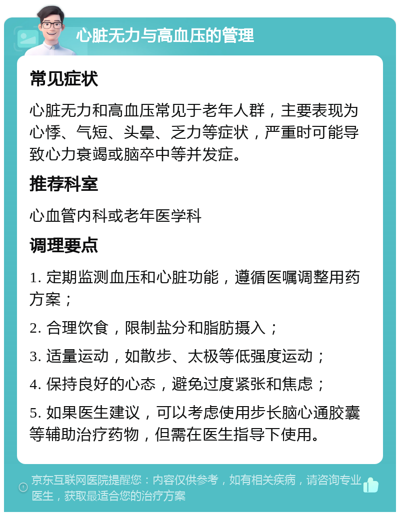 心脏无力与高血压的管理 常见症状 心脏无力和高血压常见于老年人群，主要表现为心悸、气短、头晕、乏力等症状，严重时可能导致心力衰竭或脑卒中等并发症。 推荐科室 心血管内科或老年医学科 调理要点 1. 定期监测血压和心脏功能，遵循医嘱调整用药方案； 2. 合理饮食，限制盐分和脂肪摄入； 3. 适量运动，如散步、太极等低强度运动； 4. 保持良好的心态，避免过度紧张和焦虑； 5. 如果医生建议，可以考虑使用步长脑心通胶囊等辅助治疗药物，但需在医生指导下使用。