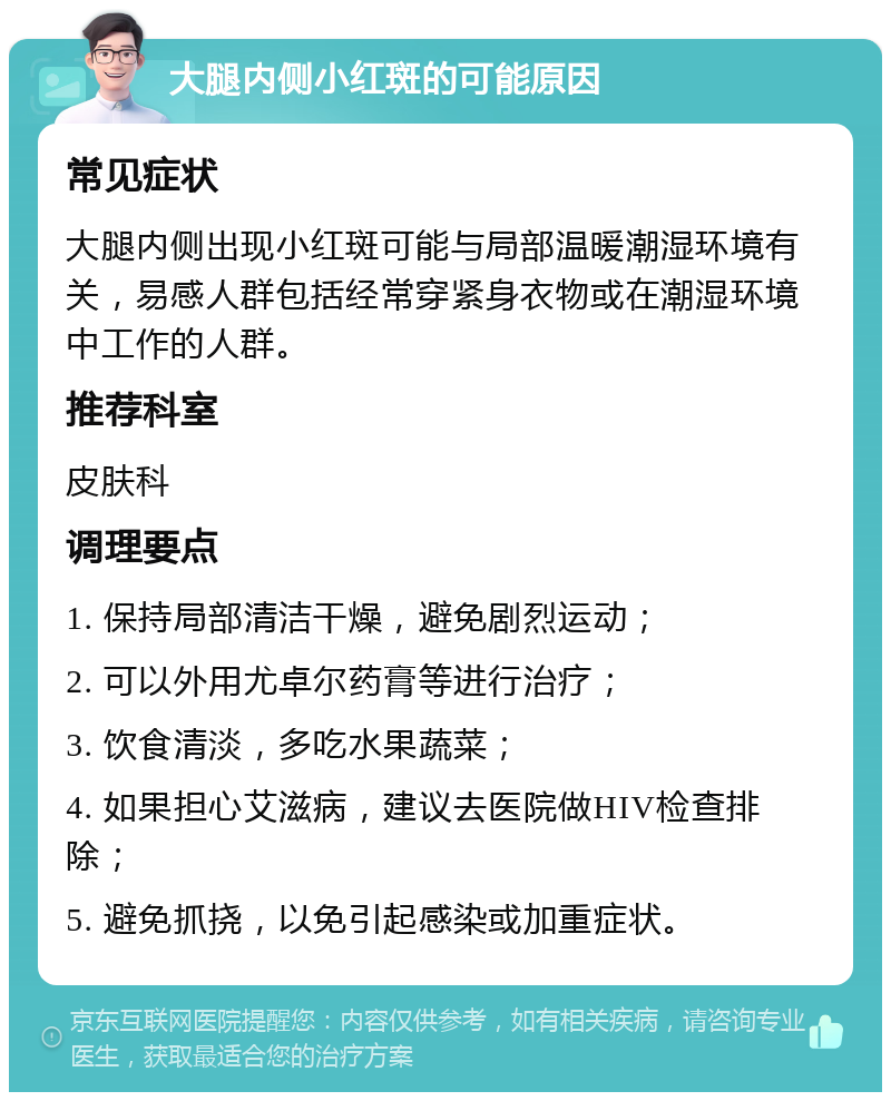 大腿内侧小红斑的可能原因 常见症状 大腿内侧出现小红斑可能与局部温暖潮湿环境有关，易感人群包括经常穿紧身衣物或在潮湿环境中工作的人群。 推荐科室 皮肤科 调理要点 1. 保持局部清洁干燥，避免剧烈运动； 2. 可以外用尤卓尔药膏等进行治疗； 3. 饮食清淡，多吃水果蔬菜； 4. 如果担心艾滋病，建议去医院做HIV检查排除； 5. 避免抓挠，以免引起感染或加重症状。