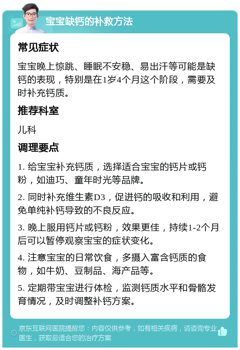 宝宝缺钙的补救方法 常见症状 宝宝晚上惊跳、睡眠不安稳、易出汗等可能是缺钙的表现，特别是在1岁4个月这个阶段，需要及时补充钙质。 推荐科室 儿科 调理要点 1. 给宝宝补充钙质，选择适合宝宝的钙片或钙粉，如迪巧、童年时光等品牌。 2. 同时补充维生素D3，促进钙的吸收和利用，避免单纯补钙导致的不良反应。 3. 晚上服用钙片或钙粉，效果更佳，持续1-2个月后可以暂停观察宝宝的症状变化。 4. 注意宝宝的日常饮食，多摄入富含钙质的食物，如牛奶、豆制品、海产品等。 5. 定期带宝宝进行体检，监测钙质水平和骨骼发育情况，及时调整补钙方案。