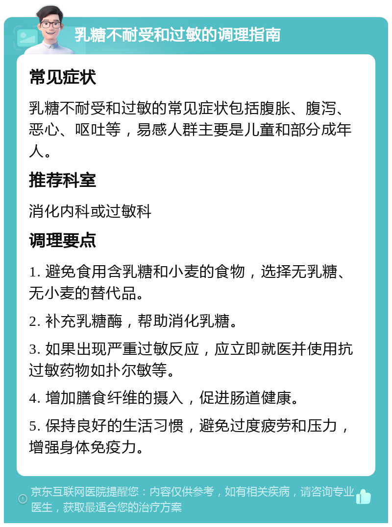 乳糖不耐受和过敏的调理指南 常见症状 乳糖不耐受和过敏的常见症状包括腹胀、腹泻、恶心、呕吐等，易感人群主要是儿童和部分成年人。 推荐科室 消化内科或过敏科 调理要点 1. 避免食用含乳糖和小麦的食物，选择无乳糖、无小麦的替代品。 2. 补充乳糖酶，帮助消化乳糖。 3. 如果出现严重过敏反应，应立即就医并使用抗过敏药物如扑尔敏等。 4. 增加膳食纤维的摄入，促进肠道健康。 5. 保持良好的生活习惯，避免过度疲劳和压力，增强身体免疫力。