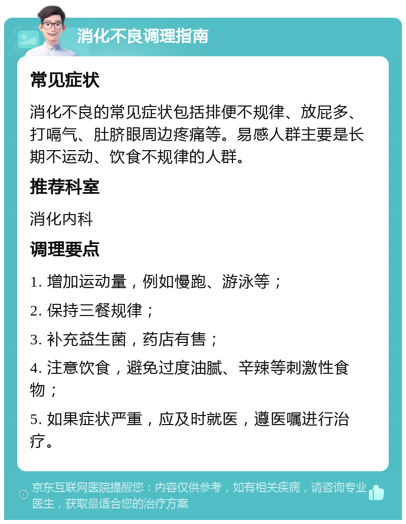 消化不良调理指南 常见症状 消化不良的常见症状包括排便不规律、放屁多、打嗝气、肚脐眼周边疼痛等。易感人群主要是长期不运动、饮食不规律的人群。 推荐科室 消化内科 调理要点 1. 增加运动量，例如慢跑、游泳等； 2. 保持三餐规律； 3. 补充益生菌，药店有售； 4. 注意饮食，避免过度油腻、辛辣等刺激性食物； 5. 如果症状严重，应及时就医，遵医嘱进行治疗。