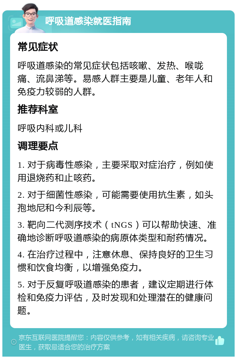 呼吸道感染就医指南 常见症状 呼吸道感染的常见症状包括咳嗽、发热、喉咙痛、流鼻涕等。易感人群主要是儿童、老年人和免疫力较弱的人群。 推荐科室 呼吸内科或儿科 调理要点 1. 对于病毒性感染，主要采取对症治疗，例如使用退烧药和止咳药。 2. 对于细菌性感染，可能需要使用抗生素，如头孢地尼和今利辰等。 3. 靶向二代测序技术（tNGS）可以帮助快速、准确地诊断呼吸道感染的病原体类型和耐药情况。 4. 在治疗过程中，注意休息、保持良好的卫生习惯和饮食均衡，以增强免疫力。 5. 对于反复呼吸道感染的患者，建议定期进行体检和免疫力评估，及时发现和处理潜在的健康问题。