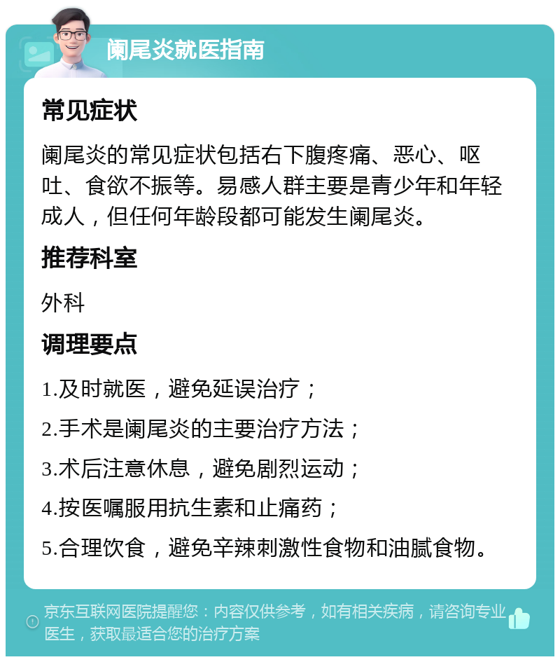 阑尾炎就医指南 常见症状 阑尾炎的常见症状包括右下腹疼痛、恶心、呕吐、食欲不振等。易感人群主要是青少年和年轻成人，但任何年龄段都可能发生阑尾炎。 推荐科室 外科 调理要点 1.及时就医，避免延误治疗； 2.手术是阑尾炎的主要治疗方法； 3.术后注意休息，避免剧烈运动； 4.按医嘱服用抗生素和止痛药； 5.合理饮食，避免辛辣刺激性食物和油腻食物。