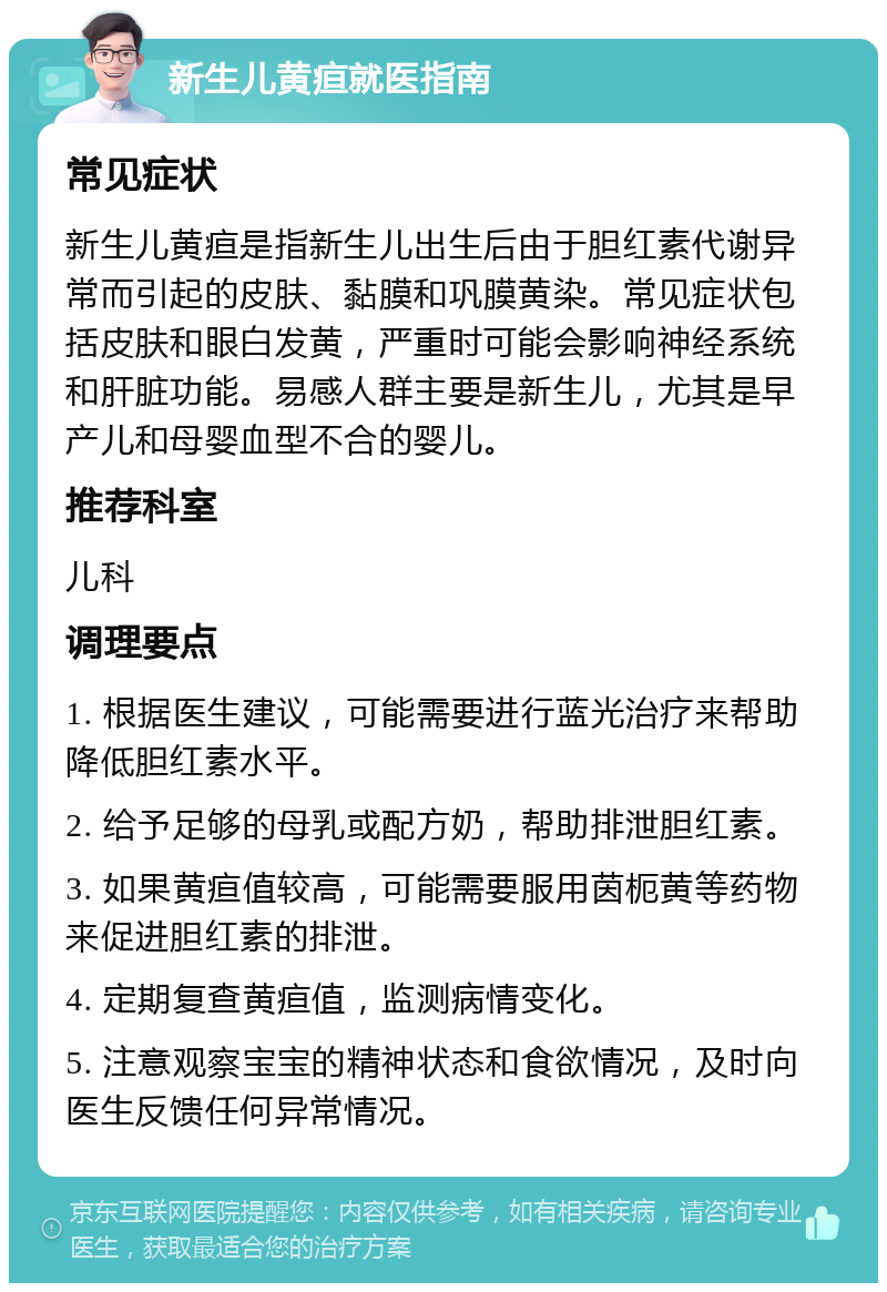 新生儿黄疸就医指南 常见症状 新生儿黄疸是指新生儿出生后由于胆红素代谢异常而引起的皮肤、黏膜和巩膜黄染。常见症状包括皮肤和眼白发黄，严重时可能会影响神经系统和肝脏功能。易感人群主要是新生儿，尤其是早产儿和母婴血型不合的婴儿。 推荐科室 儿科 调理要点 1. 根据医生建议，可能需要进行蓝光治疗来帮助降低胆红素水平。 2. 给予足够的母乳或配方奶，帮助排泄胆红素。 3. 如果黄疸值较高，可能需要服用茵枙黄等药物来促进胆红素的排泄。 4. 定期复查黄疸值，监测病情变化。 5. 注意观察宝宝的精神状态和食欲情况，及时向医生反馈任何异常情况。