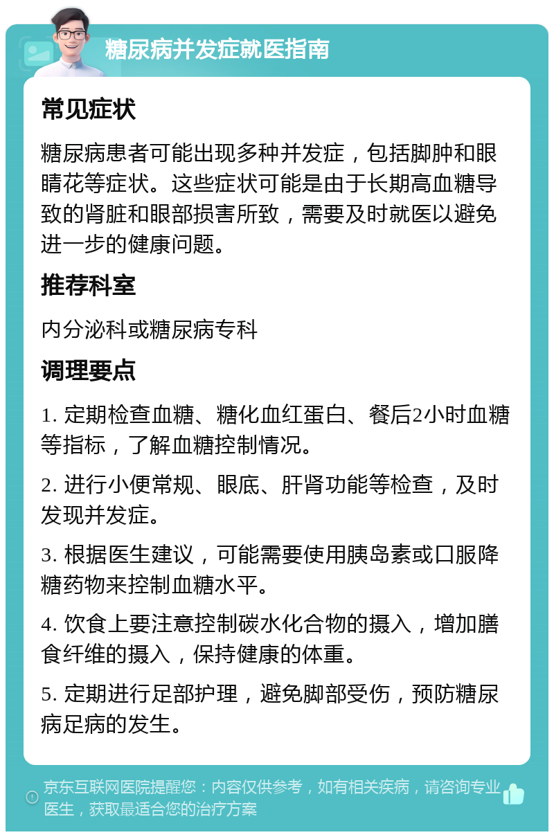 糖尿病并发症就医指南 常见症状 糖尿病患者可能出现多种并发症，包括脚肿和眼睛花等症状。这些症状可能是由于长期高血糖导致的肾脏和眼部损害所致，需要及时就医以避免进一步的健康问题。 推荐科室 内分泌科或糖尿病专科 调理要点 1. 定期检查血糖、糖化血红蛋白、餐后2小时血糖等指标，了解血糖控制情况。 2. 进行小便常规、眼底、肝肾功能等检查，及时发现并发症。 3. 根据医生建议，可能需要使用胰岛素或口服降糖药物来控制血糖水平。 4. 饮食上要注意控制碳水化合物的摄入，增加膳食纤维的摄入，保持健康的体重。 5. 定期进行足部护理，避免脚部受伤，预防糖尿病足病的发生。