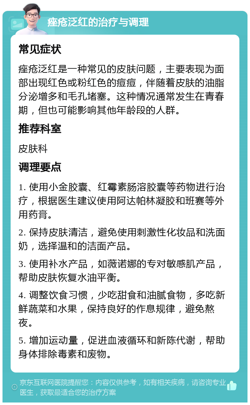 痤疮泛红的治疗与调理 常见症状 痤疮泛红是一种常见的皮肤问题，主要表现为面部出现红色或粉红色的痘痘，伴随着皮肤的油脂分泌增多和毛孔堵塞。这种情况通常发生在青春期，但也可能影响其他年龄段的人群。 推荐科室 皮肤科 调理要点 1. 使用小金胶囊、红霉素肠溶胶囊等药物进行治疗，根据医生建议使用阿达帕林凝胶和班赛等外用药膏。 2. 保持皮肤清洁，避免使用刺激性化妆品和洗面奶，选择温和的洁面产品。 3. 使用补水产品，如薇诺娜的专对敏感肌产品，帮助皮肤恢复水油平衡。 4. 调整饮食习惯，少吃甜食和油腻食物，多吃新鲜蔬菜和水果，保持良好的作息规律，避免熬夜。 5. 增加运动量，促进血液循环和新陈代谢，帮助身体排除毒素和废物。