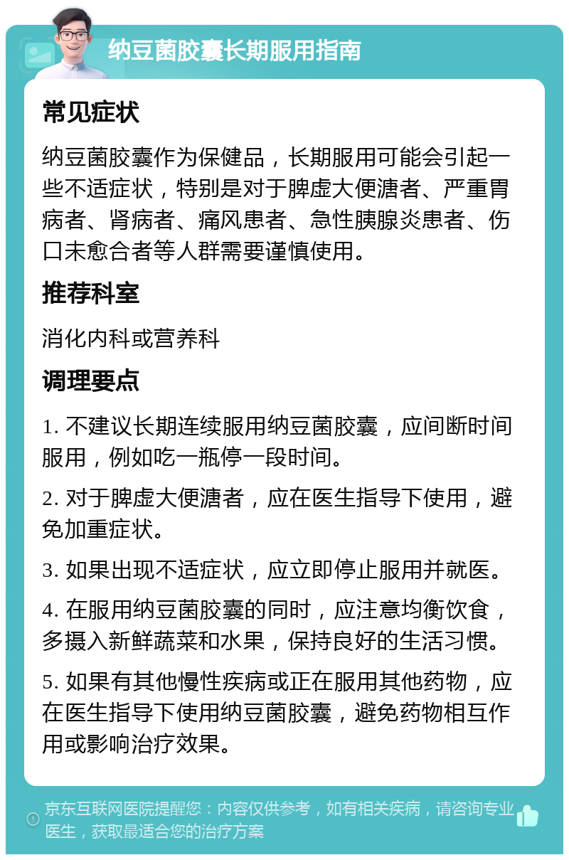 纳豆菌胶囊长期服用指南 常见症状 纳豆菌胶囊作为保健品，长期服用可能会引起一些不适症状，特别是对于脾虚大便溏者、严重胃病者、肾病者、痛风患者、急性胰腺炎患者、伤口未愈合者等人群需要谨慎使用。 推荐科室 消化内科或营养科 调理要点 1. 不建议长期连续服用纳豆菌胶囊，应间断时间服用，例如吃一瓶停一段时间。 2. 对于脾虚大便溏者，应在医生指导下使用，避免加重症状。 3. 如果出现不适症状，应立即停止服用并就医。 4. 在服用纳豆菌胶囊的同时，应注意均衡饮食，多摄入新鲜蔬菜和水果，保持良好的生活习惯。 5. 如果有其他慢性疾病或正在服用其他药物，应在医生指导下使用纳豆菌胶囊，避免药物相互作用或影响治疗效果。